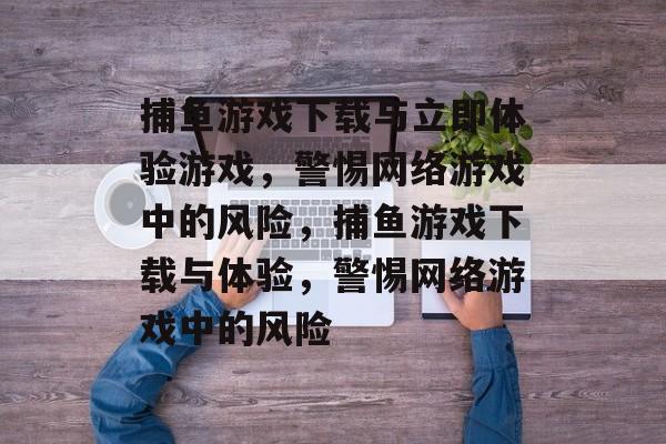 捕鱼游戏下载与立即体验游戏,警惕网络游戏中的风险,捕鱼游戏下载与体验,警惕网络游戏中的风险 捕鱼游戏下载与立即体验游戏,警惕网络游戏中的风险,捕鱼游戏下载与体验,警惕网络游戏中的风险