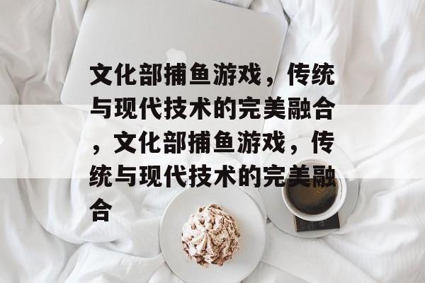 文化部捕鱼游戏，传统与现代技术的完美融合，文化部捕鱼游戏，传统与现代技术的完美融合