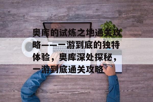 奥库的试炼之地通关攻略——一游到底的独特体验,奥库深处探秘,一游到底通关攻略 奥库的试炼之地通关攻略——一游到底的独特体验,奥库深处探秘,一游到底通关攻略