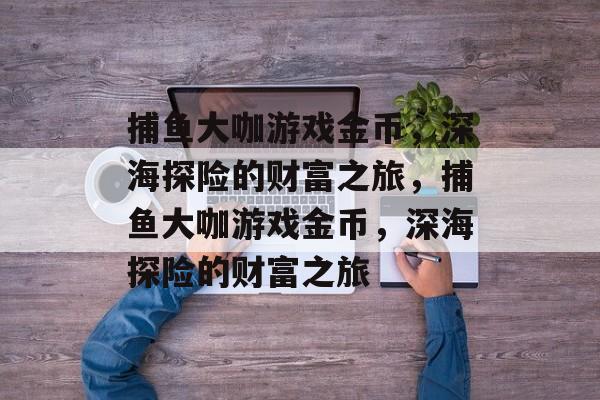 捕鱼大咖游戏金币,深海探险的财富之旅,捕鱼大咖游戏金币,深海探险的财富之旅 捕鱼大咖游戏金币,深海探险的财富之旅,捕鱼大咖游戏金币,深海探险的财富之旅