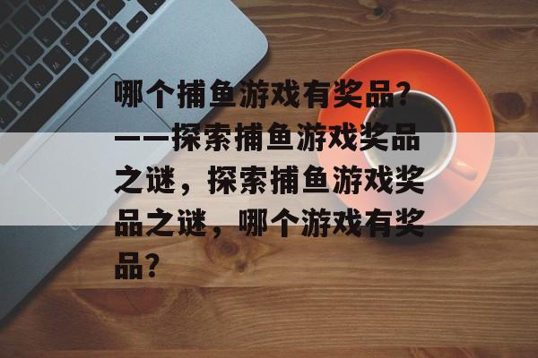 哪个捕鱼游戏有奖品?——探索捕鱼游戏奖品之谜,探索捕鱼游戏奖品之谜,哪个游戏有奖品? 哪个捕鱼游戏有奖品?——探索捕鱼游戏奖品之谜,探索捕鱼游戏奖品之谜,哪个游戏有奖品?