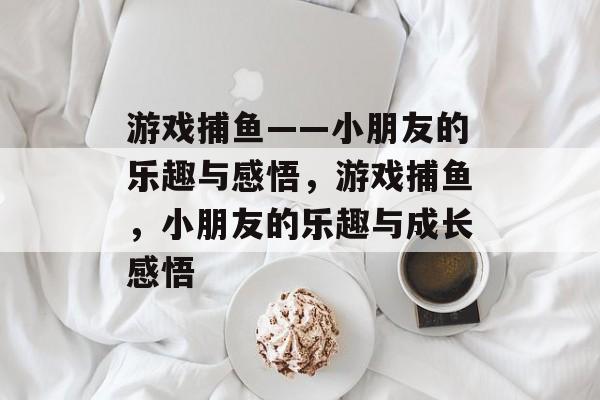 游戏捕鱼——小朋友的乐趣与感悟，游戏捕鱼，小朋友的乐趣与成长感悟