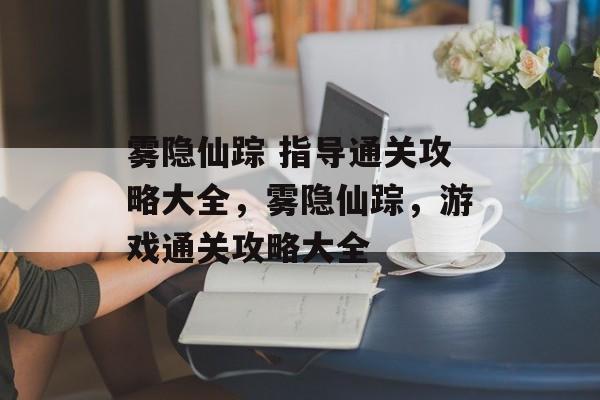 雾隐仙踪 指导通关攻略大全,雾隐仙踪,游戏通关攻略大全 雾隐仙踪 指导通关攻略大全,雾隐仙踪,游戏通关攻略大全