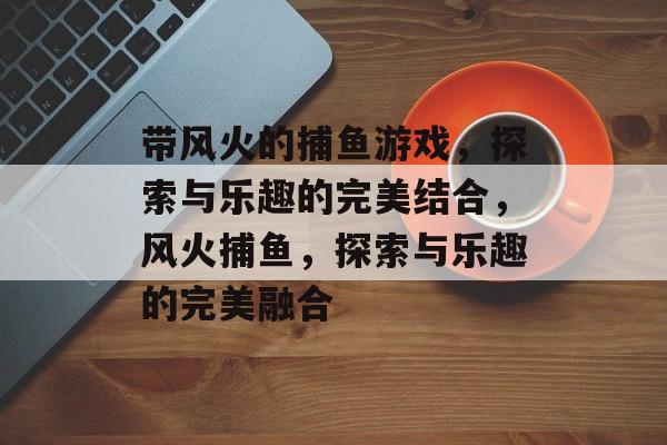 带风火的捕鱼游戏，探索与乐趣的完美结合，风火捕鱼，探索与乐趣的完美融合