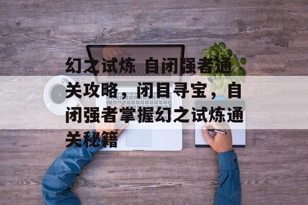 幻之试炼 自闭强者通关攻略,闭目寻宝,自闭强者掌握幻之试炼通关秘籍 幻之试炼 自闭强者通关攻略,闭目寻宝,自闭强者掌握幻之试炼通关秘籍