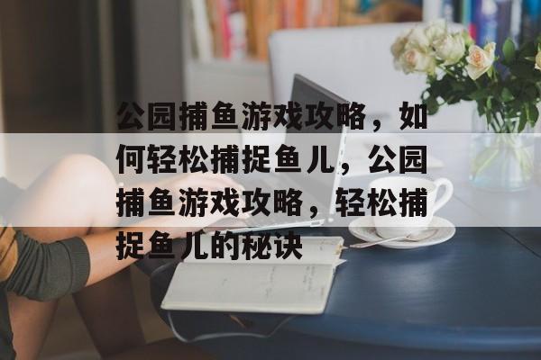 公园捕鱼游戏攻略,如何轻松捕捉鱼儿,公园捕鱼游戏攻略,轻松捕捉鱼儿的秘诀 公园捕鱼游戏攻略,如何轻松捕捉鱼儿,公园捕鱼游戏攻略,轻松捕捉鱼儿的秘诀