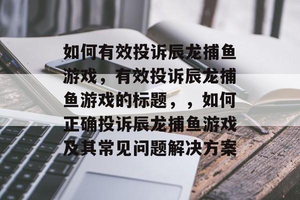 如何有效投诉辰龙捕鱼游戏,有效投诉辰龙捕鱼游戏的标题,,如何正确投诉辰龙捕鱼游戏及其常见问题解决方案 如何有效投诉辰龙捕鱼游戏,有效投诉辰龙捕鱼游戏的标题,,如何正确投诉辰龙捕鱼游戏及其常见问题解决方案