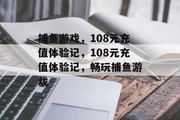 捕鱼游戏，108元充值体验记，108元充值体验记，畅玩捕鱼游戏