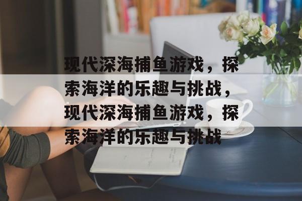 现代深海捕鱼游戏,探索海洋的乐趣与挑战,现代深海捕鱼游戏,探索海洋的乐趣与挑战 现代深海捕鱼游戏,探索海洋的乐趣与挑战,现代深海捕鱼游戏,探索海洋的乐趣与挑战