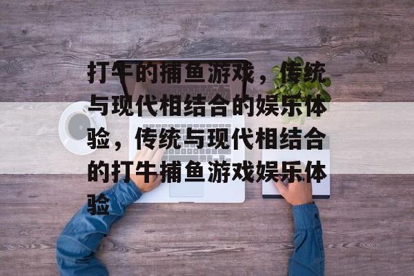 打牛的捕鱼游戏,传统与现代相结合的娱乐体验,传统与现代相结合的打牛捕鱼游戏娱乐体验 打牛的捕鱼游戏,传统与现代相结合的娱乐体验,传统与现代相结合的打牛捕鱼游戏娱乐体验