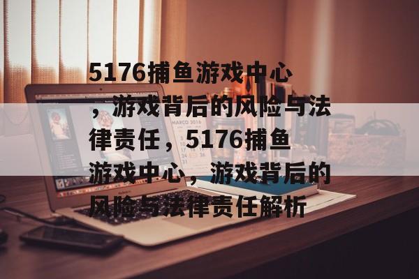 5176捕鱼游戏中心,游戏背后的风险与法律责任,5176捕鱼游戏中心,游戏背后的风险与法律责任解析 5176捕鱼游戏中心,游戏背后的风险与法律责任,5176捕鱼游戏中心,游戏背后的风险与法律责任解析