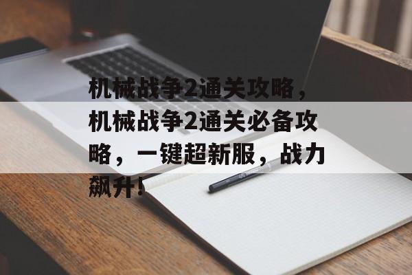 机械战争2通关攻略,机械战争2通关必备攻略,一键超新服,战力飙升! 机械战争2通关攻略,机械战争2通关必备攻略,一键超新服,战力飙升!