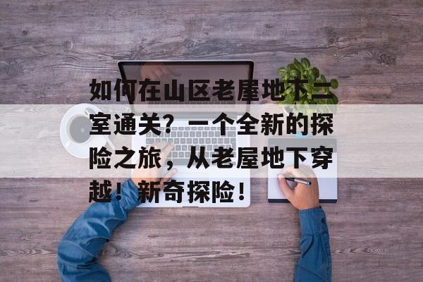如何在山区老屋地下二室通关?一个全新的探险之旅,从老屋地下穿越!新奇探险! 如何在山区老屋地下二室通关?一个全新的探险之旅,从老屋地下穿越!新奇探险!