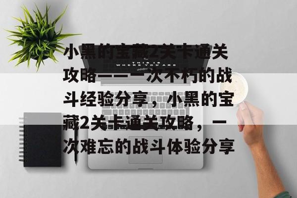 小黑的宝藏2关卡通关攻略——一次不朽的战斗经验分享,小黑的宝藏2关卡通关攻略,一次难忘的战斗体验分享 小黑的宝藏2关卡通关攻略——一次不朽的战斗经验分享,小黑的宝藏2关卡通关攻略,一次难忘的战斗体验分享