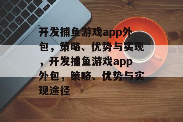 开发捕鱼游戏app外包,策略、优势与实现,开发捕鱼游戏app外包,策略、优势与实现途径 开发捕鱼游戏app外包,策略、优势与实现,开发捕鱼游戏app外包,策略、优势与实现途径