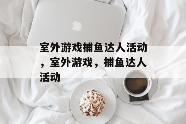 室外游戏捕鱼达人活动,室外游戏,捕鱼达人活动 室外游戏捕鱼达人活动,室外游戏,捕鱼达人活动