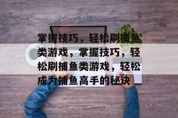 掌握技巧,轻松刷捕鱼类游戏,掌握技巧,轻松刷捕鱼类游戏,轻松成为捕鱼高手的秘诀 掌握技巧,轻松刷捕鱼类游戏,掌握技巧,轻松刷捕鱼类游戏,轻松成为捕鱼高手的秘诀