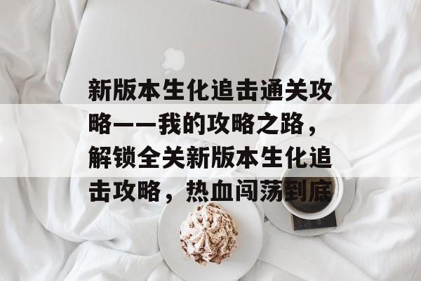 新版本生化追击通关攻略——我的攻略之路,解锁全关新版本生化追击攻略,热血闯荡到底 新版本生化追击通关攻略——我的攻略之路,解锁全关新版本生化追击攻略,热血闯荡到底