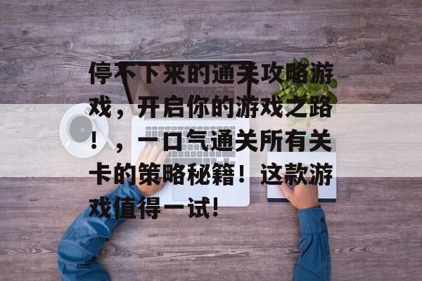 停不下来的通关攻略游戏,开启你的游戏之路!,一口气通关所有关卡的策略秘籍!这款游戏值得一试! 停不下来的通关攻略游戏,开启你的游戏之路!,一口气通关所有关卡的策略秘籍!这款游戏值得一试!