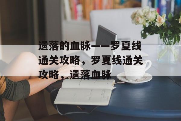 遗落的血脉——罗夏线通关攻略,罗夏线通关攻略,遗落血脉 遗落的血脉——罗夏线通关攻略,罗夏线通关攻略,遗落血脉