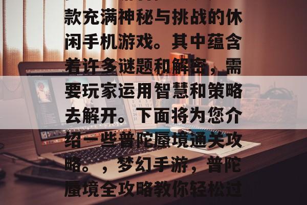 梦幻手游普陀蜃境是一款充满神秘与挑战的休闲手机游戏。其中蕴含着许多谜题和解密,需要玩家运用智慧和策略去解开。下面将为您介绍一些普陀蜃境通关攻略。,梦幻手游,普陀蜃境全攻略教你轻松过关 梦幻手游普陀蜃境是一款充满神秘与挑战的休闲手机游戏。其中蕴含着许多谜题和解密,需要玩家运用智慧和策略去解开。下面将为您介绍一些普陀蜃境通关攻略。,梦幻手游,普陀蜃境全攻略教你轻松过关
