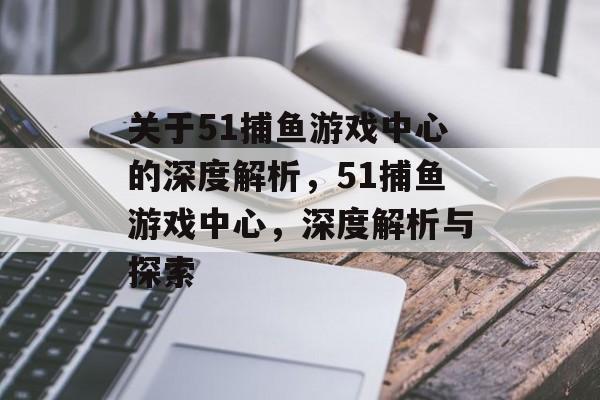 关于51捕鱼游戏中心的深度解析，51捕鱼游戏中心，深度解析与探索