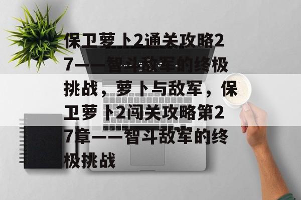 保卫萝卜2通关攻略27——智斗敌军的终极挑战,萝卜与敌军,保卫萝卜2闯关攻略第27章——智斗敌军的终极挑战 保卫萝卜2通关攻略27——智斗敌军的终极挑战,萝卜与敌军,保卫萝卜2闯关攻略第27章——智斗敌军的终极挑战