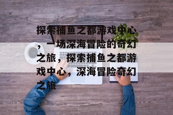 探索捕鱼之都游戏中心,一场深海冒险的奇幻之旅,探索捕鱼之都游戏中心,深海冒险奇幻之旅 探索捕鱼之都游戏中心,一场深海冒险的奇幻之旅,探索捕鱼之都游戏中心,深海冒险奇幻之旅