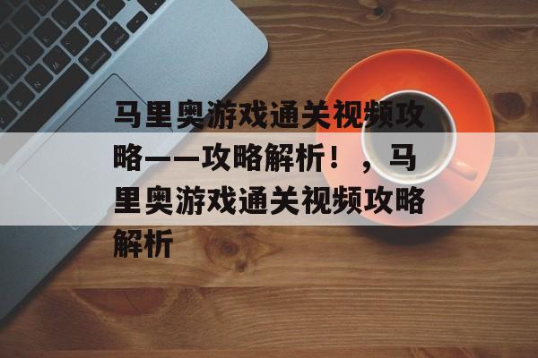 马里奥游戏通关视频攻略——攻略解析!,马里奥游戏通关视频攻略解析 马里奥游戏通关视频攻略——攻略解析!,马里奥游戏通关视频攻略解析