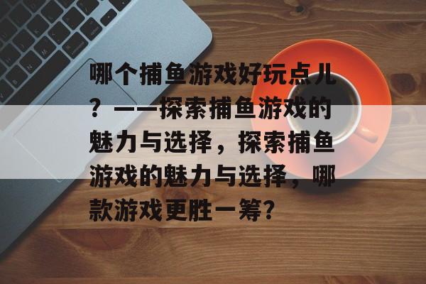 哪个捕鱼游戏好玩点儿?——探索捕鱼游戏的魅力与选择,探索捕鱼游戏的魅力与选择,哪款游戏更胜一筹? 哪个捕鱼游戏好玩点儿?——探索捕鱼游戏的魅力与选择,探索捕鱼游戏的魅力与选择,哪款游戏更胜一筹?