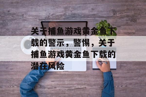 关于捕鱼游戏黄金鱼下载的警示，警惕，关于捕鱼游戏黄金鱼下载的潜在风险