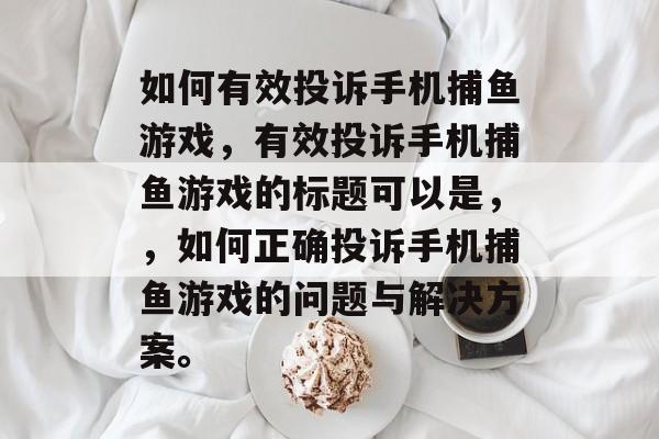 如何有效投诉手机捕鱼游戏，有效投诉手机捕鱼游戏的标题可以是，，如何正确投诉手机捕鱼游戏的问题与解决方案。