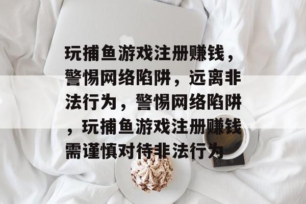 玩捕鱼游戏注册赚钱,警惕网络陷阱,远离非法行为,警惕网络陷阱,玩捕鱼游戏注册赚钱需谨慎对待非法行为 玩捕鱼游戏注册赚钱,警惕网络陷阱,远离非法行为,警惕网络陷阱,玩捕鱼游戏注册赚钱需谨慎对待非法行为