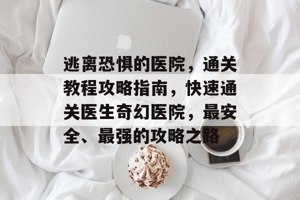 逃离恐惧的医院,通关教程攻略指南,快速通关医生奇幻医院,最安全、最强的攻略之路 逃离恐惧的医院,通关教程攻略指南,快速通关医生奇幻医院,最安全、最强的攻略之路