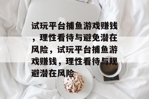 试玩平台捕鱼游戏赚钱,理性看待与避免潜在风险,试玩平台捕鱼游戏赚钱,理性看待与规避潜在风险 试玩平台捕鱼游戏赚钱,理性看待与避免潜在风险,试玩平台捕鱼游戏赚钱,理性看待与规避潜在风险