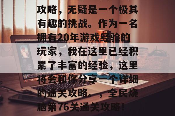 全民烧脑第76关通关攻略,无疑是一个极其有趣的挑战。作为一名拥有20年游戏经验的玩家,我在这里已经积累了丰富的经验,这里将会和你分享一个详细的通关攻略。,全民烧脑第76关通关攻略!分享游戏经验 全民烧脑第76关通关攻略,无疑是一个极其有趣的挑战。作为一名拥有20年游戏经验的玩家,我在这里已经积累了丰富的经验,这里将会和你分享一个详细的通关攻略。,全民烧脑第76关通关攻略!分享游戏经验