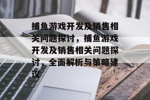 捕鱼游戏开发及销售相关问题探讨,捕鱼游戏开发及销售相关问题探讨,全面解析与策略建议 捕鱼游戏开发及销售相关问题探讨,捕鱼游戏开发及销售相关问题探讨,全面解析与策略建议