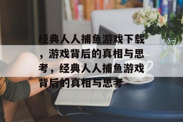经典人人捕鱼游戏下载，游戏背后的真相与思考，经典人人捕鱼游戏背后的真相与思考