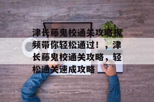 津长藤鬼校通关攻略视频带你轻松通过！，津长藤鬼校通关攻略，轻松通关速成攻略