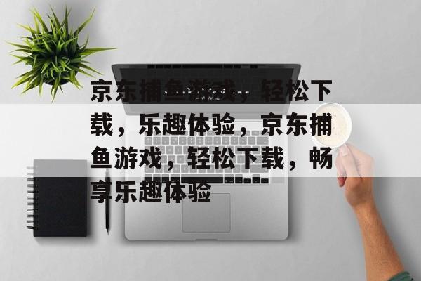 京东捕鱼游戏,轻松下载,乐趣体验,京东捕鱼游戏,轻松下载,畅享乐趣体验 京东捕鱼游戏,轻松下载,乐趣体验,京东捕鱼游戏,轻松下载,畅享乐趣体验