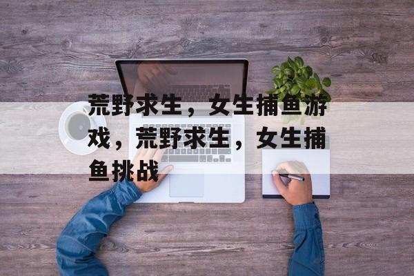 荒野求生,女生捕鱼游戏,荒野求生,女生捕鱼挑战 荒野求生,女生捕鱼游戏,荒野求生,女生捕鱼挑战