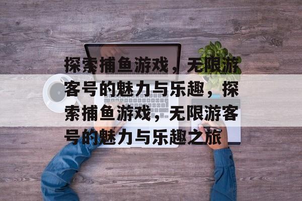 探索捕鱼游戏，无限游客号的魅力与乐趣，探索捕鱼游戏，无限游客号的魅力与乐趣之旅