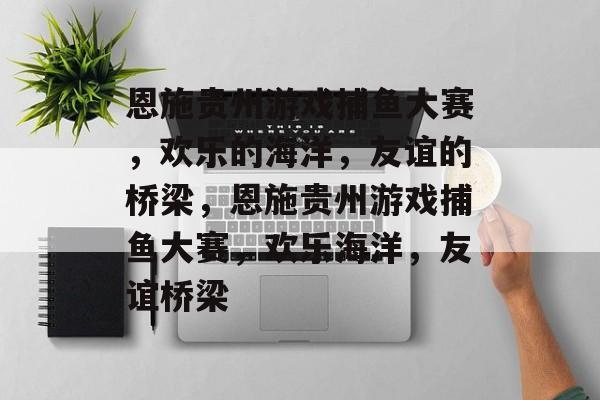 恩施贵州游戏捕鱼大赛，欢乐的海洋，友谊的桥梁，恩施贵州游戏捕鱼大赛，欢乐海洋，友谊桥梁
