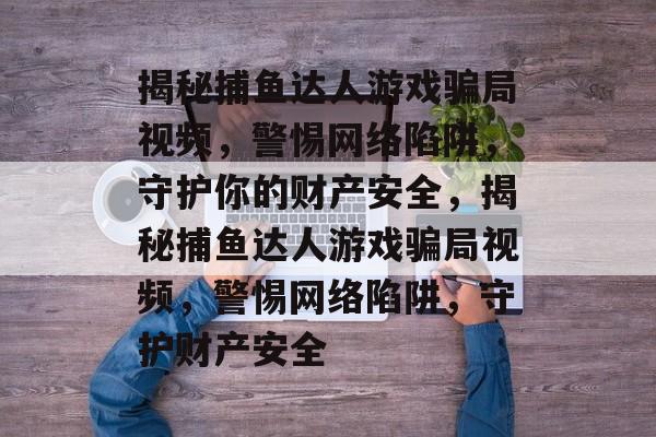 揭秘捕鱼达人游戏骗局视频，警惕网络陷阱，守护你的财产安全，揭秘捕鱼达人游戏骗局视频，警惕网络陷阱，守护财产安全