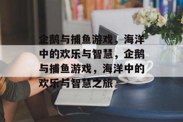 企鹅与捕鱼游戏，海洋中的欢乐与智慧，企鹅与捕鱼游戏，海洋中的欢乐与智慧之旅