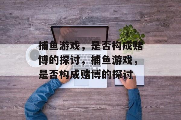 捕鱼游戏，是否构成赌博的探讨，捕鱼游戏，是否构成赌博的探讨