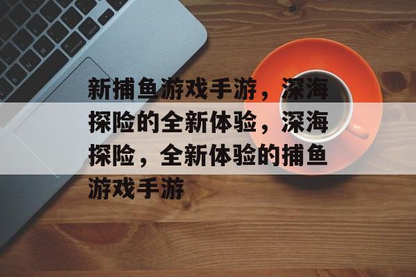 新捕鱼游戏手游,深海探险的全新体验,深海探险,全新体验的捕鱼游戏手游 新捕鱼游戏手游,深海探险的全新体验,深海探险,全新体验的捕鱼游戏手游