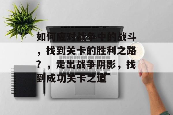 如何应对战争中的战斗，找到关卡的胜利之路？，走出战争阴影，找到成功关卡之道