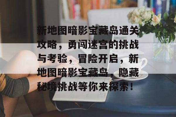 新地图暗影宝藏岛通关攻略,勇闯迷宫的挑战与考验,冒险开启,新地图暗影宝藏岛,隐藏秘境挑战等你来探索! 新地图暗影宝藏岛通关攻略,勇闯迷宫的挑战与考验,冒险开启,新地图暗影宝藏岛,隐藏秘境挑战等你来探索!