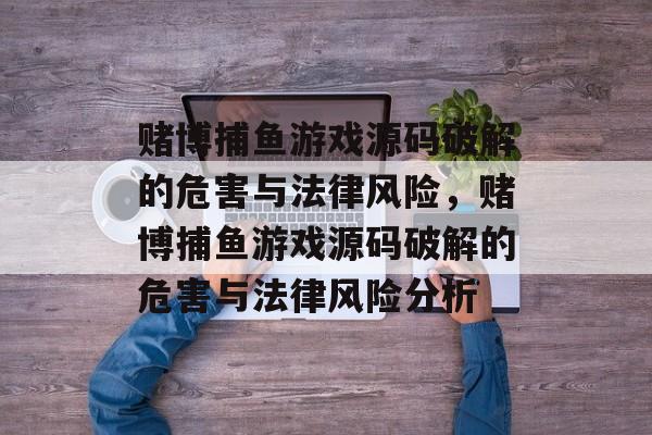 赌博捕鱼游戏源码破解的危害与法律风险,赌博捕鱼游戏源码破解的危害与法律风险分析 赌博捕鱼游戏源码破解的危害与法律风险,赌博捕鱼游戏源码破解的危害与法律风险分析